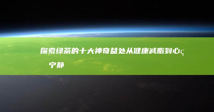 探索绿茶的十大神奇益处：从健康减脂到心灵宁静